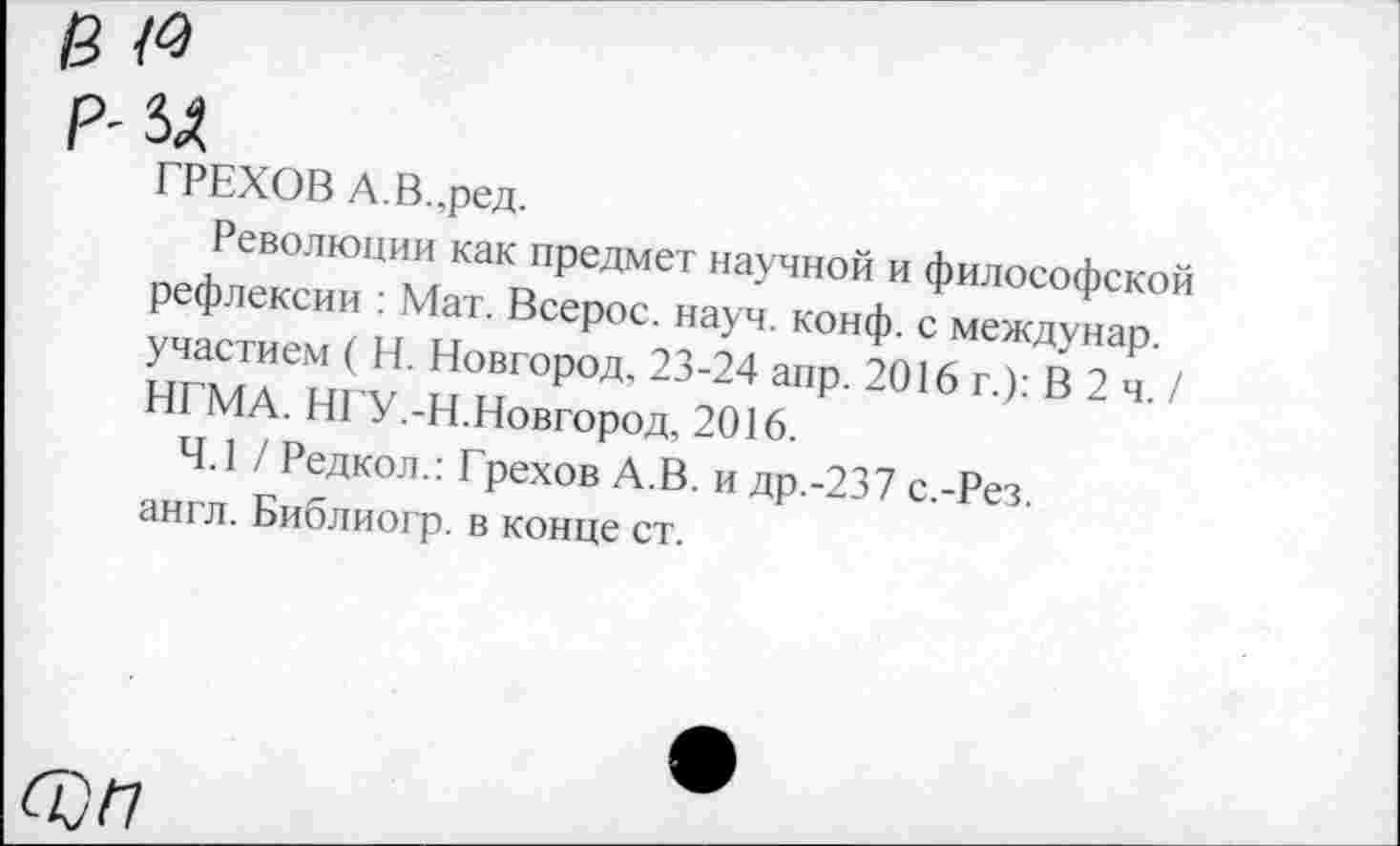 ﻿в <4
р- зд
ГРЕХОВ А.В.,ред.
Революции как предмет научной и философской рефлексии : Мат. Всерос. науч. конф, с междунар. участием ( Н. Новгород, 23-24 апр. 2016 г.): В 2 ч. / НГМА. НГУ.-Н.Новгород, 2016.
4.1 / Редкол.: Грехов А.В. и др.-237 с.-Рез. англ. Библиогр. в конце ст.